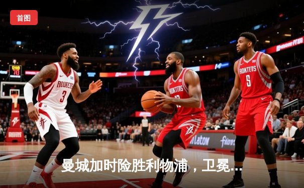 曼城加时险胜利物浦，卫冕社区盾杯开启新赛季征程