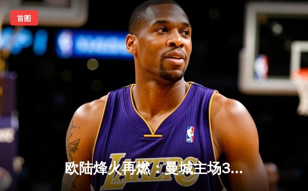 欧陆烽火再燃：曼城主场3-1逆转曼联，哈兰德双响锁定胜局