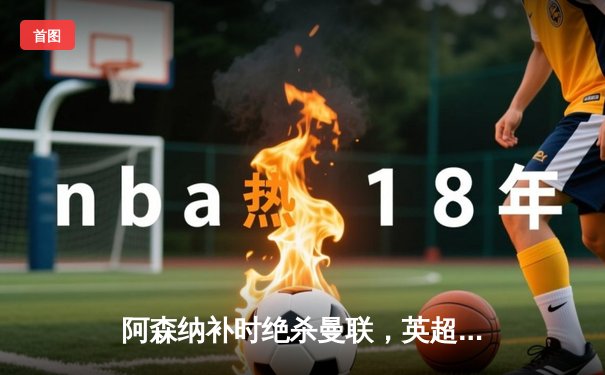 阿森纳补时绝杀曼联，英超争冠悬念延续至末轮