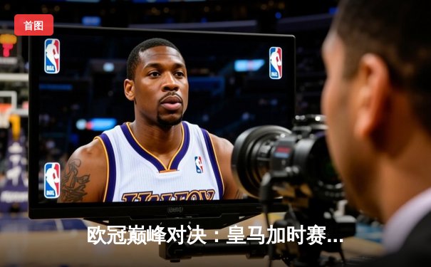 欧冠巅峰对决：皇马加时赛3-2逆转拜仁，维尼修斯双响贝林厄姆制胜